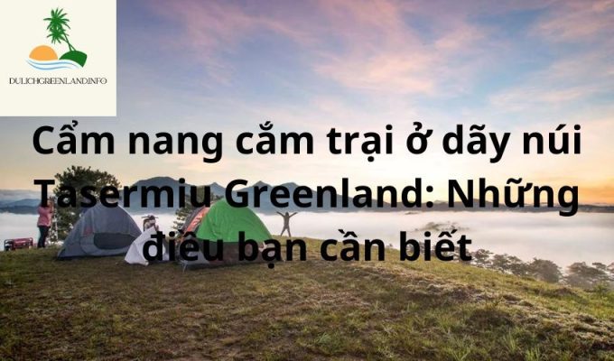 Cẩm nang cắm trại ở dãy núi Tasermiu Greenland: Những điều bạn cần biết