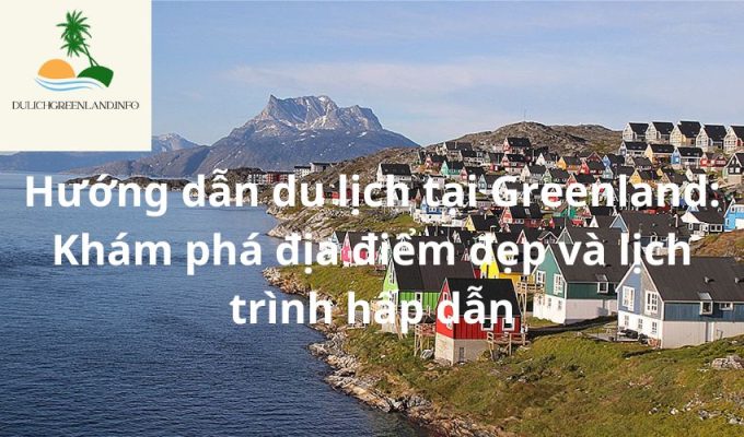 Hướng dẫn du lịch tại Greenland: Khám phá địa điểm đẹp và lịch trình hấp dẫn