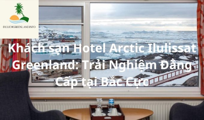 Khách sạn Hotel Arctic Ilulissat Greenland: Trải Nghiệm Đẳng Cấp tại Bắc Cực