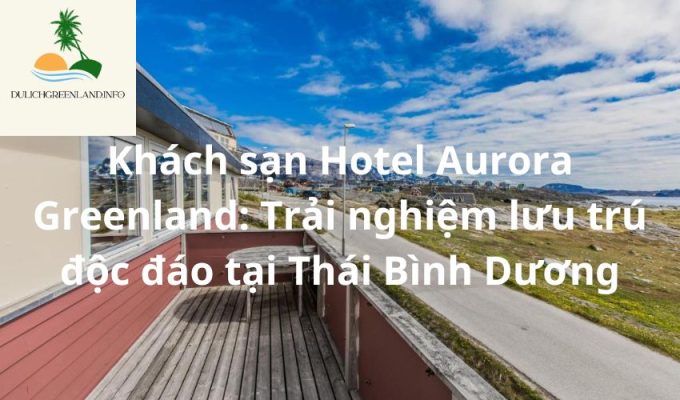 Khách sạn Hotel Aurora Greenland: Trải nghiệm lưu trú độc đáo tại Thái Bình Dương