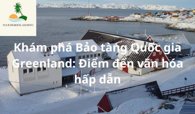 Khám phá Bảo tàng Quốc gia Greenland: Điểm đến văn hóa hấp dẫn