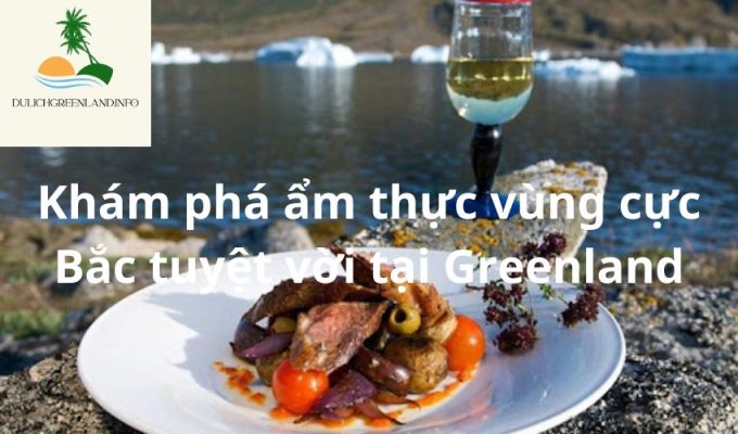 Khám phá ẩm thực vùng cực Bắc tuyệt vời tại Greenland