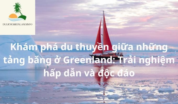 Khám phá du thuyền giữa những tảng băng ở Greenland: Trải nghiệm hấp dẫn và độc đáo