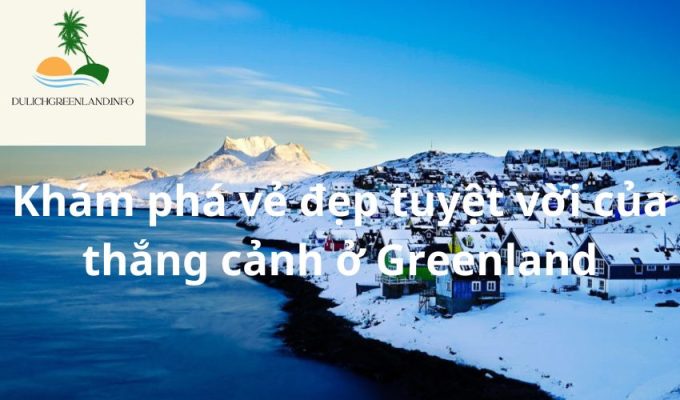 Khám phá vẻ đẹp tuyệt vời của thắng cảnh ở Greenland