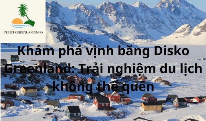 Khám phá vịnh băng Disko Greenland: Trải nghiệm du lịch không thể quên