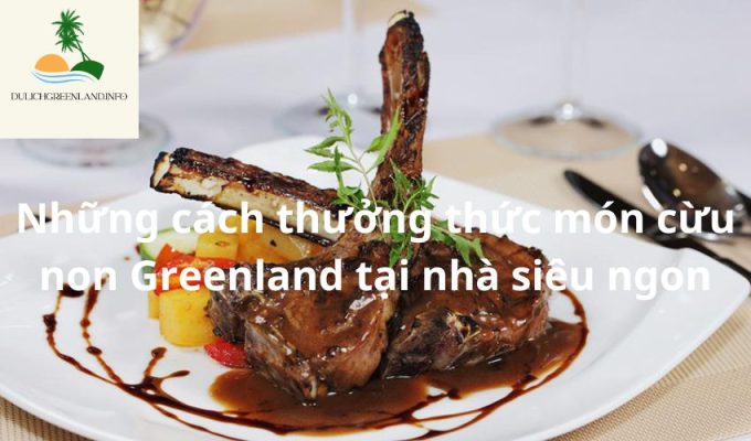 Những cách thưởng thức món cừu non Greenland tại nhà siêu ngon