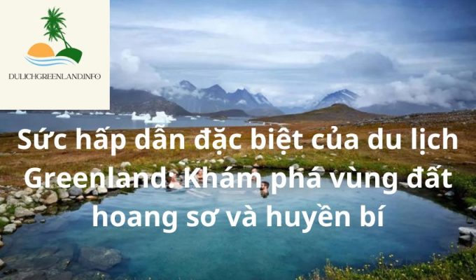 Sức hấp dẫn đặc biệt của du lịch Greenland: Khám phá vùng đất hoang sơ và huyền bí