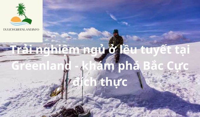 Trải nghiệm ngủ ở lều tuyết tại Greenland - khám phá Bắc Cực đích thực