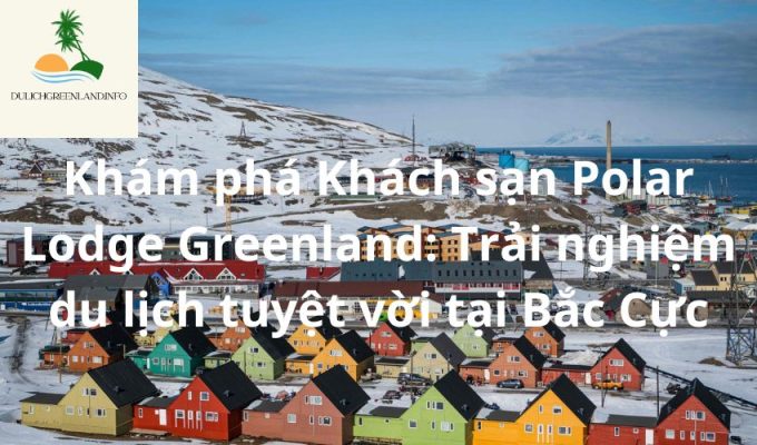 Khám phá Khách sạn Polar Lodge Greenland: Trải nghiệm du lịch tuyệt vời tại Bắc Cực