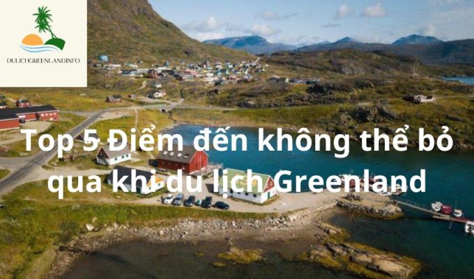 Top 5 Điểm đến không thể bỏ qua khi du lịch Greenland