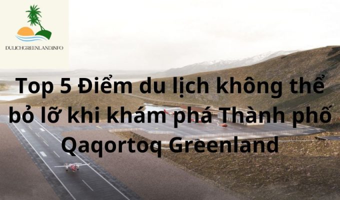 Top 5 Điểm du lịch không thể bỏ lỡ khi khám phá Thành phố Qaqortoq Greenland