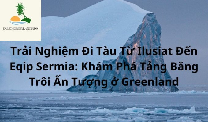 Trải Nghiệm Đi Tàu Từ Ilusiat Đến Eqip Sermia: Khám Phá Tảng Băng Trôi Ấn Tượng ở Greenland